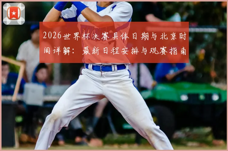 2026世界杯决赛具体日期与北京时间详解:最新日程安排与观赛指南
