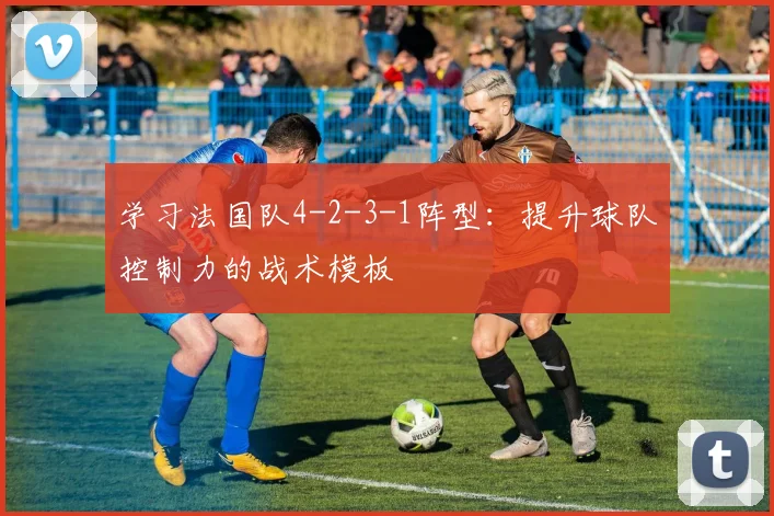 学习法国队4-2-3-1阵型：提升球队控制力的战术模板