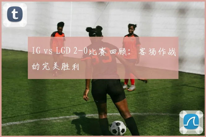IG vs LGD 2-0比赛回顾：客场作战的完美胜利