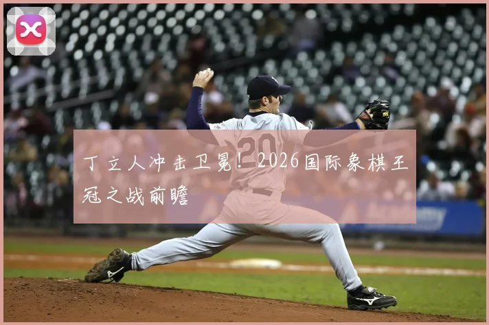 丁立人冲击卫冕！2026国际象棋王冠之战前瞻