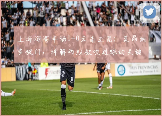 上海海港半场1-0云南玉昆：莱昂纳多破门，详解两粒被吹进球的关键判罚