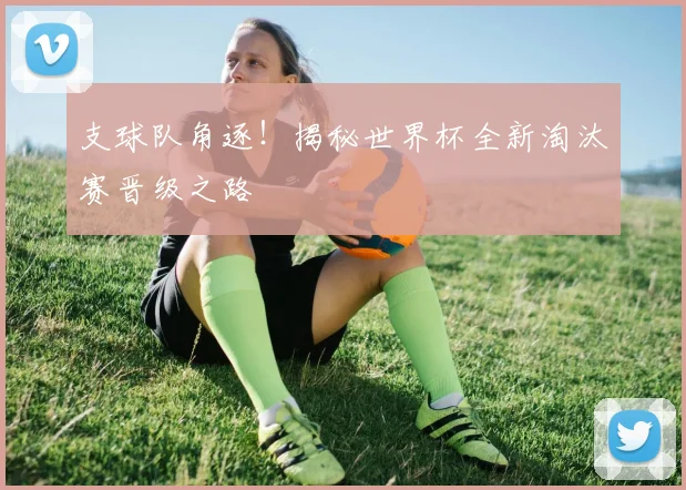 支球队角逐!揭秘世界杯全新淘汰赛晋级之路