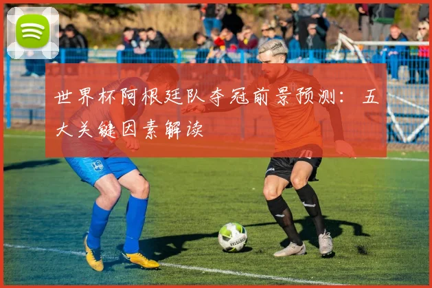世界杯阿根廷队夺冠前景预测:五大关键因素解读