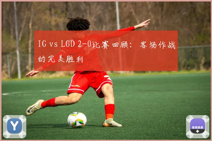 IG vs LGD 2-0比赛回顾：客场作战的完美胜利