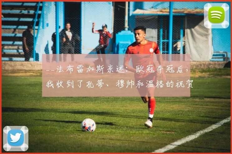 __法布雷加斯亲述:欧冠夺冠后,我收到了孔蒂、穆帅和温格的祝贺短信__