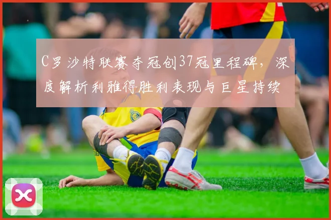 C罗沙特联赛夺冠创37冠里程碑,深度解析利雅得胜利表现与巨星持续影响力