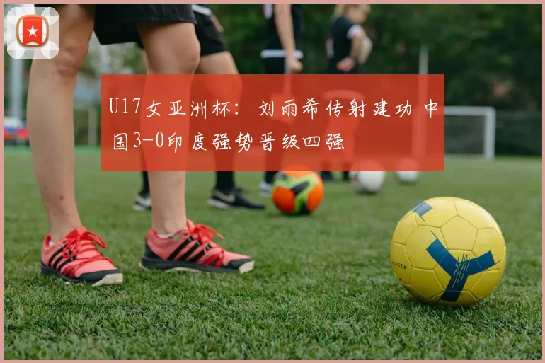 U17女亚洲杯：刘雨希传射建功 中国3-0印度强势晋级四强