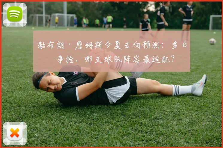 勒布朗·詹姆斯今夏去向预测：多队争抢，哪支球队阵容最适配？