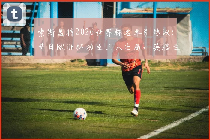 索斯盖特2026世界杯名单引热议：昔日欧洲杯功臣三人出局，英格兰队迎来大换血