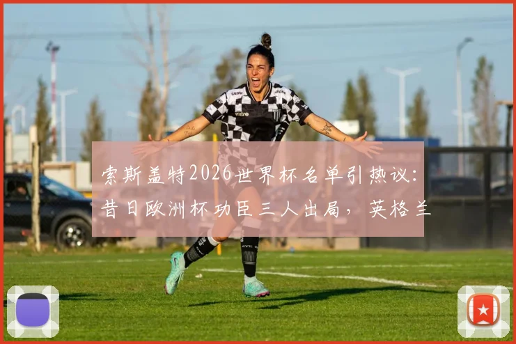 索斯盖特2026世界杯名单引热议：昔日欧洲杯功臣三人出局，英格兰队迎来大换血