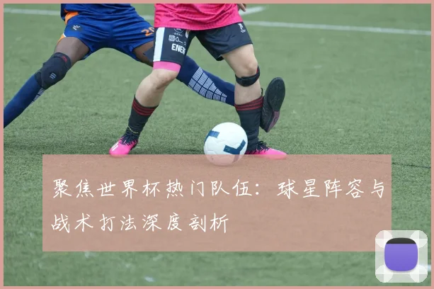 聚焦世界杯热门队伍：球星阵容与战术打法深度剖析