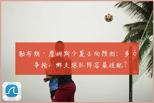 勒布朗·詹姆斯今夏去向预测：多队争抢，哪支球队阵容最适配？